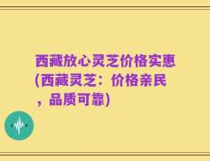 西藏放心灵芝价格实惠(西藏灵芝：价格亲民，品质可靠)