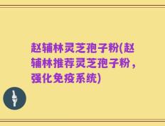 赵辅林灵芝孢子粉(赵辅林推荐灵芝孢子粉，强化免疫系统)
