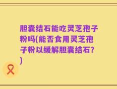 胆囊结石能吃灵芝孢子粉吗(能否食用灵芝孢子粉以缓解胆囊结石？)