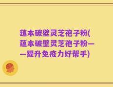 蕴本破壁灵芝孢子粉(蕴本破壁灵芝孢子粉——提升免疫力好帮手)