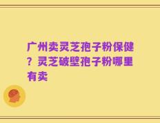 广州卖灵芝孢子粉保健？灵芝破壁孢子粉哪里有卖