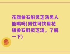 花旗参石斛灵芝汤男人能喝吗(男性可饮用花旗参石斛灵芝汤，了解一下)