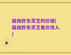 越南野生灵芝的价格(越南野生灵芝售价惊人)