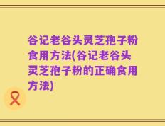 谷记老谷头灵芝孢子粉食用方法(谷记老谷头灵芝孢子粉的正确食用方法)