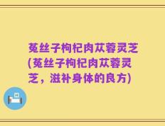菟丝子枸杞肉苁蓉灵芝(菟丝子枸杞肉苁蓉灵芝，滋补身体的良方)