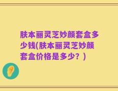 肤本丽灵芝妙颜套盒多少钱(肤本丽灵芝妙颜套盒价格是多少？)