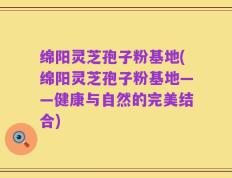 绵阳灵芝孢子粉基地(绵阳灵芝孢子粉基地——健康与自然的完美结合)