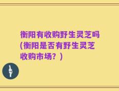 衡阳有收购野生灵芝吗(衡阳是否有野生灵芝收购市场？)
