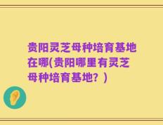 贵阳灵芝母种培育基地在哪(贵阳哪里有灵芝母种培育基地？)