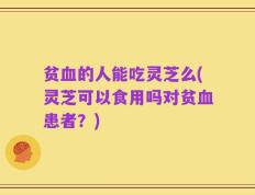 贫血的人能吃灵芝么(灵芝可以食用吗对贫血患者？)