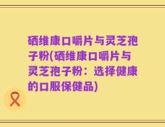 硒维康口嚼片与灵芝孢子粉(硒维康口嚼片与灵芝孢子粉：选择健康的口服保健品)