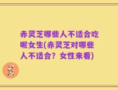 赤灵芝哪些人不适合吃呢女生(赤灵芝对哪些人不适合？女性来看)