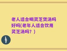 老人适合喝灵芝煲汤吗好吗(老年人适合饮用灵芝汤吗？)