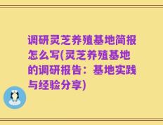 调研灵芝养殖基地简报怎么写(灵芝养殖基地的调研报告：基地实践与经验分享)
