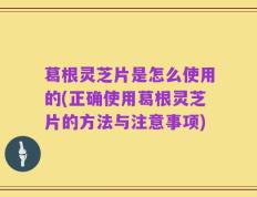 葛根灵芝片是怎么使用的(正确使用葛根灵芝片的方法与注意事项)