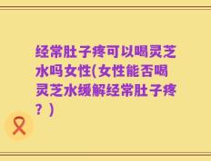 经常肚子疼可以喝灵芝水吗女性(女性能否喝灵芝水缓解经常肚子疼？)
