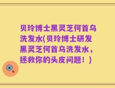 贝玲博士黑灵芝何首乌洗发水(贝玲博士研发黑灵芝何首乌洗发水，拯救你的头皮问题！)
