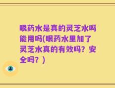 眼药水是真的灵芝水吗能用吗(眼药水里加了灵芝水真的有效吗？安全吗？)