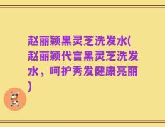 赵丽颖黑灵芝洗发水(赵丽颖代言黑灵芝洗发水，呵护秀发健康亮丽)