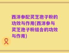 西洋参配灵芝孢子粉的功效与作用(西洋参与灵芝孢子粉组合的功效与作用)