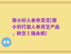 荣小轩人参养灵芝(荣小轩打造人参灵芝产品，助您叅福永续)