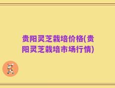 贵阳灵芝栽培价格(贵阳灵芝栽培市场行情)