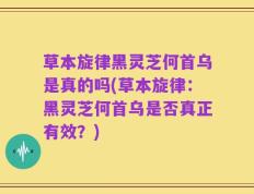 草本旋律黑灵芝何首乌是真的吗(草本旋律：黑灵芝何首乌是否真正有效？)