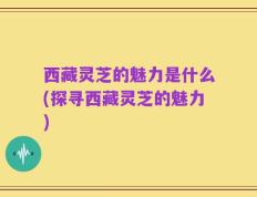 西藏灵芝的魅力是什么(探寻西藏灵芝的魅力)