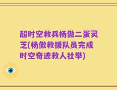 超时空救兵杨傲二蛋灵芝(杨傲救援队员完成时空奇迹救人壮举)