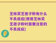 芝林灵芝孢子粉有什么不良反应(使用芝林灵芝孢子粉时需要注意的不良反应)