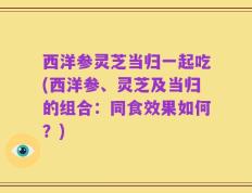 西洋参灵芝当归一起吃(西洋参、灵芝及当归的组合：同食效果如何？)