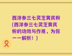 西洋参三七灵芝黄芪粉(西洋参三七灵芝黄芪粉的功效与作用，为你一一解析！)