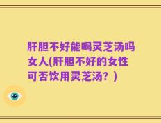 肝胆不好能喝灵芝汤吗女人(肝胆不好的女性可否饮用灵芝汤？)