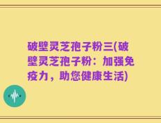 破壁灵芝孢子粉三(破壁灵芝孢子粉：加强免疫力，助您健康生活)