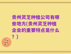 贵州灵芝种植公司有哪些地方(贵州灵芝种植企业的重要特点是什么？)