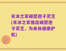 禾沐之家破壁孢子灵芝(禾沐之家推出破壁孢子灵芝，为身体健康护航)