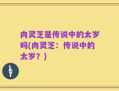 肉灵芝是传说中的太岁吗(肉灵芝：传说中的太岁？)