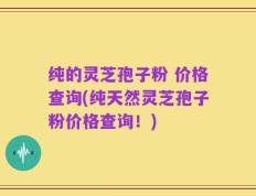 纯的灵芝孢子粉 价格查询(纯天然灵芝孢子粉价格查询！)