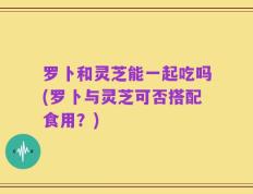 罗卜和灵芝能一起吃吗(罗卜与灵芝可否搭配食用？)
