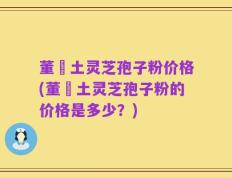 董愽土灵芝孢子粉价格(董愽土灵芝孢子粉的价格是多少？)