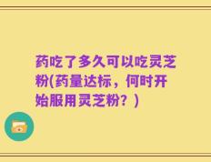 药吃了多久可以吃灵芝粉(药量达标，何时开始服用灵芝粉？)