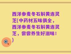 西洋参麦冬石斛黄连灵芝(中药材五味俱全，西洋参麦冬石斛黄连灵芝，尝尝养生好滋味！)
