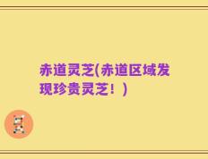 赤道灵芝(赤道区域发现珍贵灵芝！)