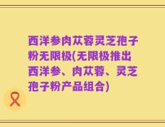 西洋参肉苁蓉灵芝孢子粉无限极(无限极推出西洋参、肉苁蓉、灵芝孢子粉产品组合)