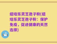 纽培乐灵芝孢子粉(纽培乐灵芝孢子粉：保护免疫，促进健康的天然选择)