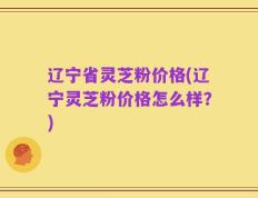 辽宁省灵芝粉价格(辽宁灵芝粉价格怎么样？)