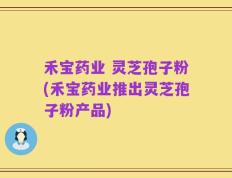 禾宝药业 灵芝孢子粉(禾宝药业推出灵芝孢子粉产品)
