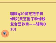 辅酶q10灵芝孢子粉蜂胶(灵芝孢子粉蜂胶复合营养素——辅酶Q10)