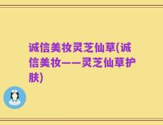 诚信美妆灵芝仙草(诚信美妆——灵芝仙草护肤)