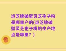 运芝牌破壁灵芝孢子粉是哪里产的(运芝牌破壁灵芝孢子粉的生产地点是哪里？)